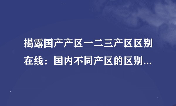 揭露国产产区一二三产区区别在线：国内不同产区的区别与特点简介