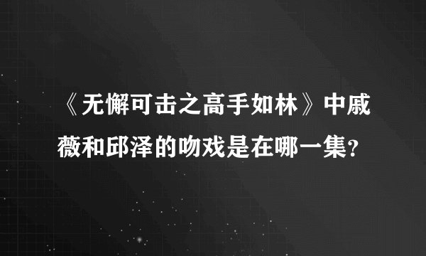 《无懈可击之高手如林》中戚薇和邱泽的吻戏是在哪一集？