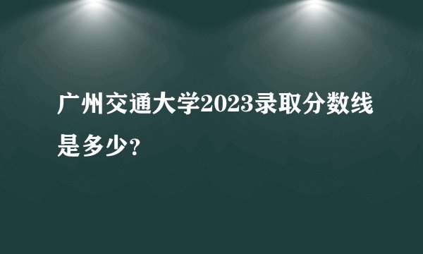 广州交通大学2023录取分数线是多少？
