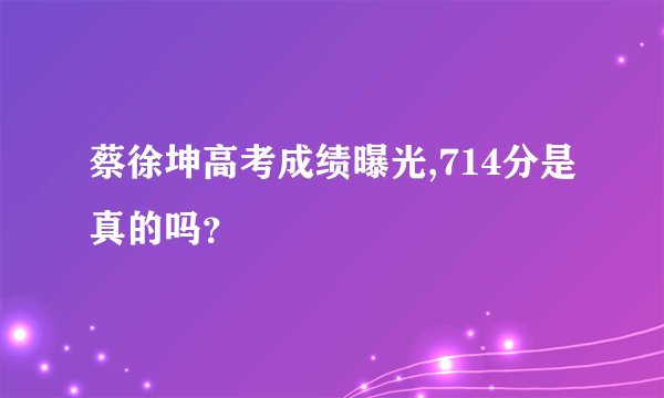 蔡徐坤高考成绩曝光,714分是真的吗？