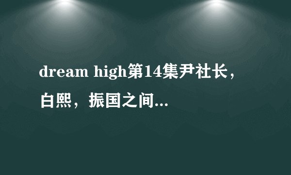 dream high第14集尹社长，白熙，振国之间发生了什么？尹社长把白熙怎么了