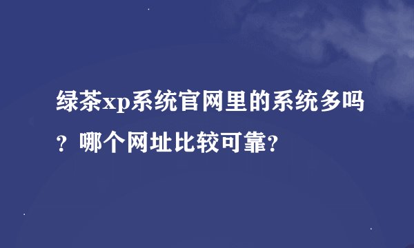绿茶xp系统官网里的系统多吗？哪个网址比较可靠？