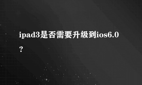 ipad3是否需要升级到ios6.0？