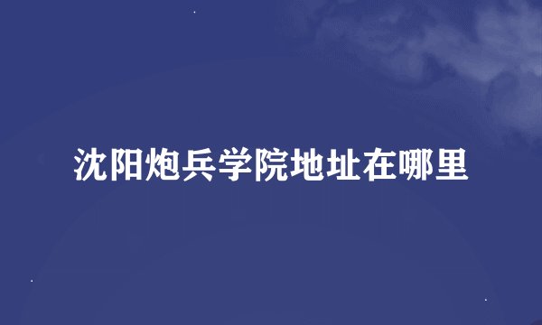沈阳炮兵学院地址在哪里