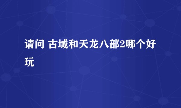 请问 古域和天龙八部2哪个好玩