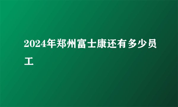 2024年郑州富士康还有多少员工