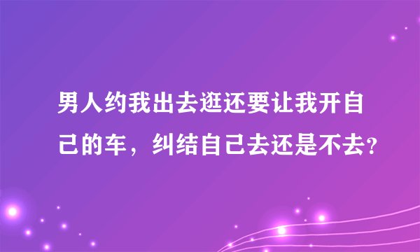 男人约我出去逛还要让我开自己的车，纠结自己去还是不去？