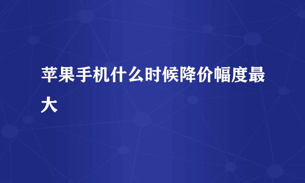 苹果手机什么时候降价幅度最大