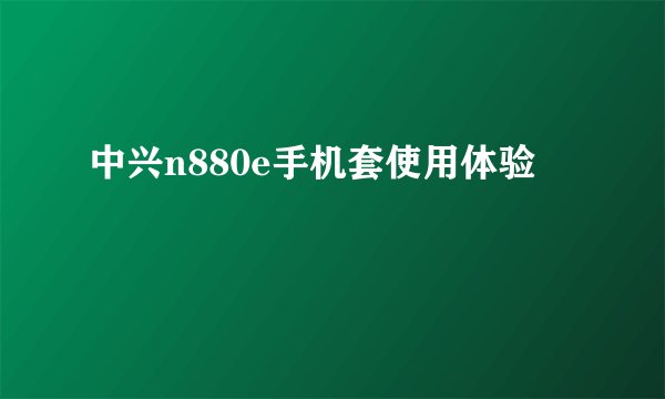 中兴n880e手机套使用体验