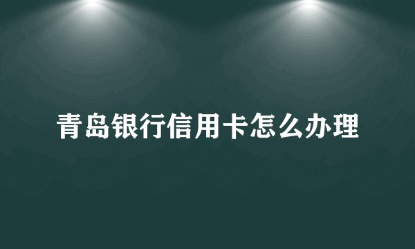 青岛银行信用卡怎么办理