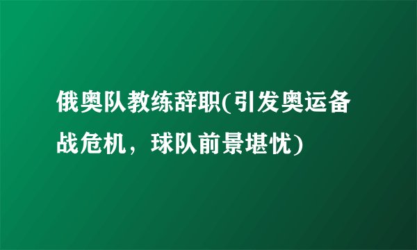 俄奥队教练辞职(引发奥运备战危机，球队前景堪忧)