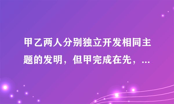 甲乙两人分别独立开发相同主题的发明，但甲完成在先，乙完成在后。依据专利法规定()