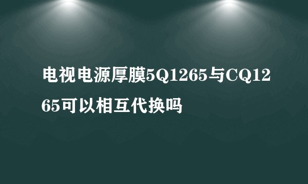 电视电源厚膜5Q1265与CQ1265可以相互代换吗