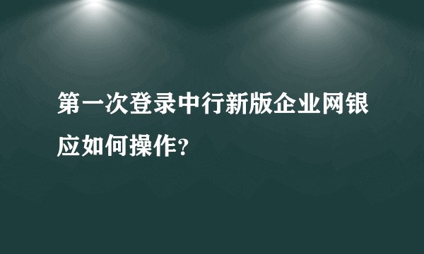 第一次登录中行新版企业网银应如何操作？