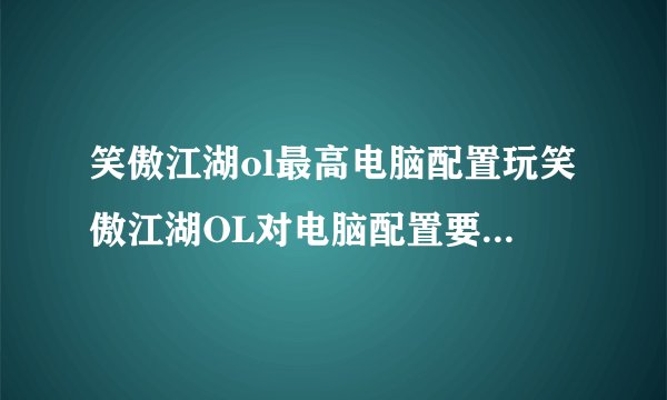 笑傲江湖ol最高电脑配置玩笑傲江湖OL对电脑配置要求如何啊