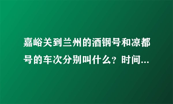 嘉峪关到兰州的酒钢号和凉都号的车次分别叫什么？时间是怎样的？谢谢！