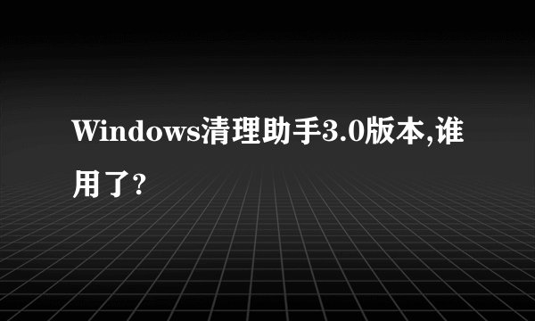 Windows清理助手3.0版本,谁用了?