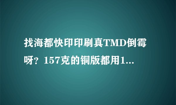 找海都快印印刷真TMD倒霉呀？157克的铜版都用150克，货也交不了？
