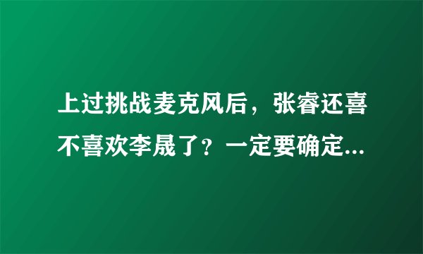 上过挑战麦克风后，张睿还喜不喜欢李晟了？一定要确定，不能说应该什么的，求求大家来解答吧