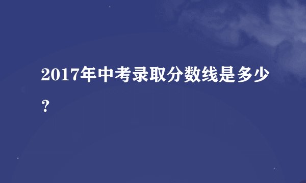 2017年中考录取分数线是多少?