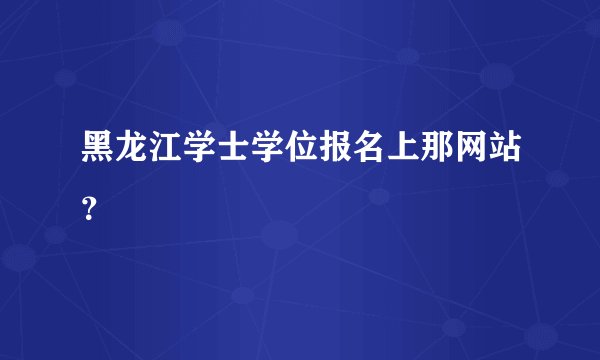 黑龙江学士学位报名上那网站？