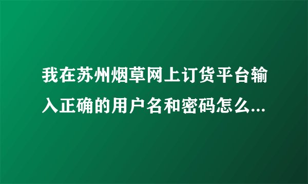 我在苏州烟草网上订货平台输入正确的用户名和密码怎么登陆没有...