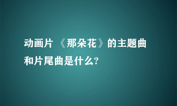 动画片 《那朵花》的主题曲和片尾曲是什么?