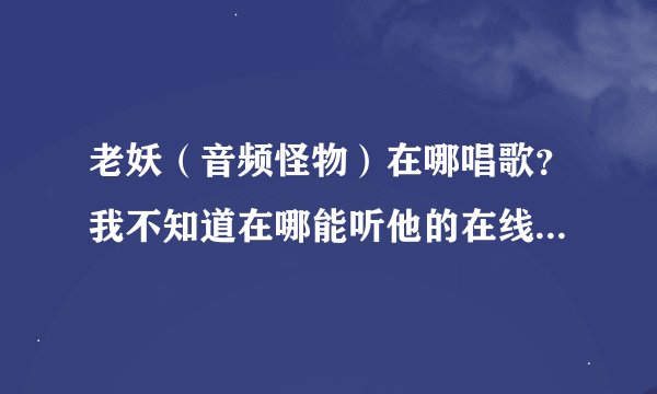 老妖（音频怪物）在哪唱歌？我不知道在哪能听他的在线演唱。求妖迷们告知。也好让我也加入小妖的队伍。