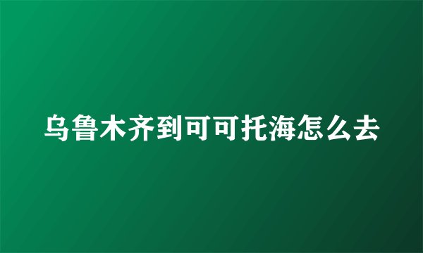 乌鲁木齐到可可托海怎么去