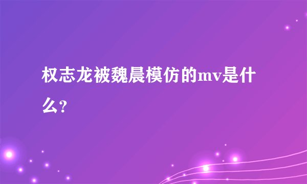 权志龙被魏晨模仿的mv是什么？