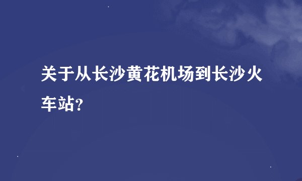 关于从长沙黄花机场到长沙火车站？