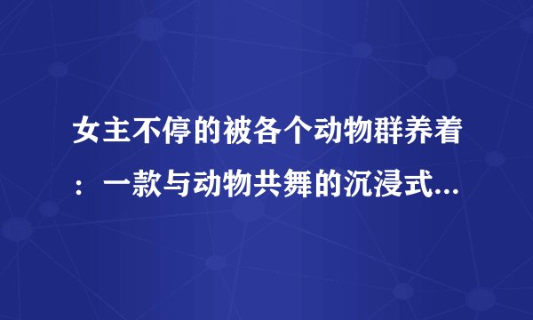 女主不停的被各个动物群养着：一款与动物共舞的沉浸式角色扮演游戏