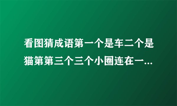 看图猜成语第一个是车二个是猫第第三个三个小圈连在一起 第四个是证书