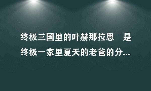 终极三国里的叶赫那拉思偍是终极一家里夏天的老爸的分身还是本人