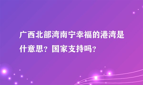广西北部湾南宁幸福的港湾是什意思?国家支持吗?