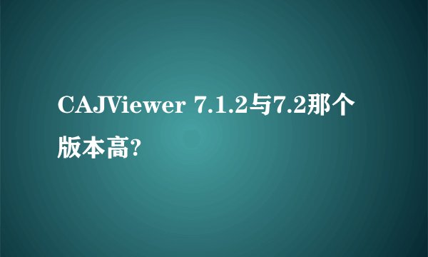 CAJViewer 7.1.2与7.2那个版本高?