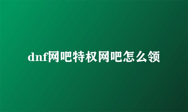 dnf网吧特权网吧怎么领
