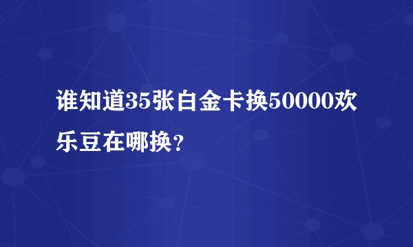 谁知道35张白金卡换50000欢乐豆在哪换？