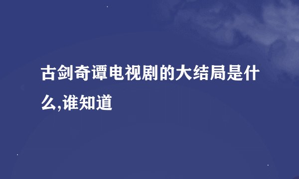 古剑奇谭电视剧的大结局是什么,谁知道