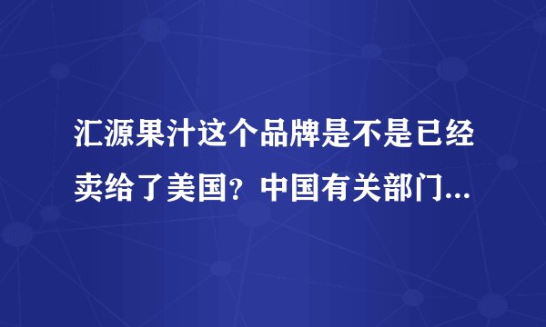 汇源果汁这个品牌是不是已经卖给了美国？中国有关部门同意了吗？