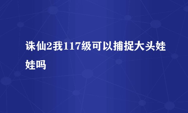 诛仙2我117级可以捕捉大头娃娃吗