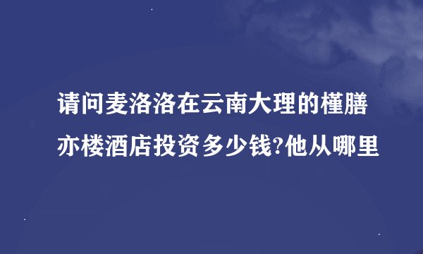 请问麦洛洛在云南大理的槿膳亦楼酒店投资多少钱?他从哪里