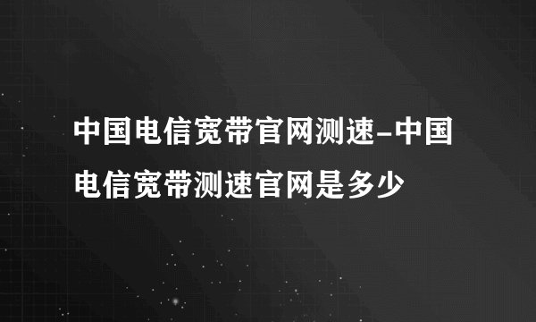 中国电信宽带官网测速-中国电信宽带测速官网是多少