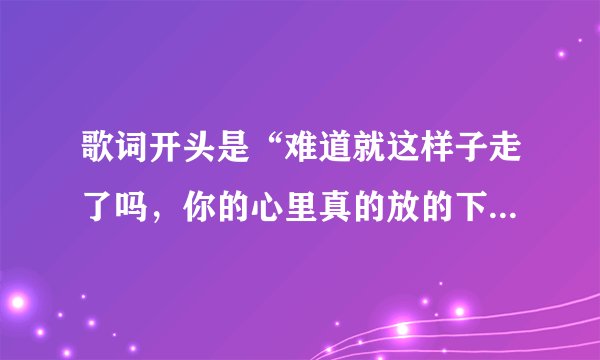 歌词开头是“难道就这样子走了吗，你的心里真的放的下”的歌名是什么