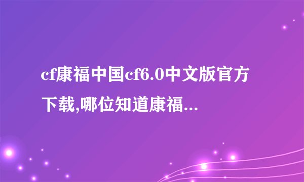 cf康福中国cf6.0中文版官方下载,哪位知道康福中国cf6.0中文聊天室的下载地址 我要真的 垃圾别说啊
