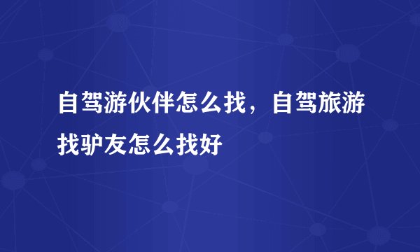 自驾游伙伴怎么找,自驾旅游找驴友怎么找好