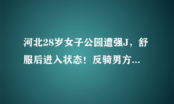 河北28岁女子公园遭强J,舒服后进入状态!反骑男方坐坏其肾脏?