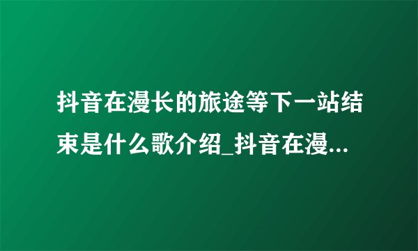 抖音在漫长的旅途等下一站结束是什么歌介绍_抖音在漫长的旅途等下一站结束是什么歌是什么
