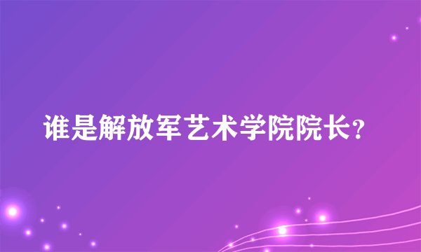 谁是解放军艺术学院院长？