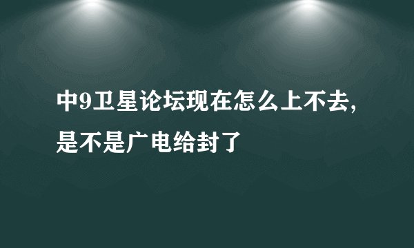 中9卫星论坛现在怎么上不去,是不是广电给封了